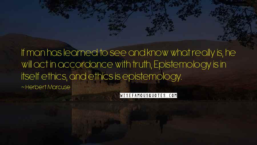 Herbert Marcuse Quotes: If man has learned to see and know what really is, he will act in accordance with truth, Epistemology is in itself ethics, and ethics is epistemology.