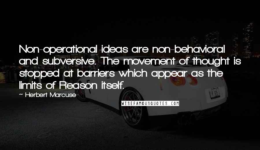 Herbert Marcuse Quotes: Non-operational ideas are non-behavioral and subversive. The movement of thought is stopped at barriers which appear as the limits of Reason itself.