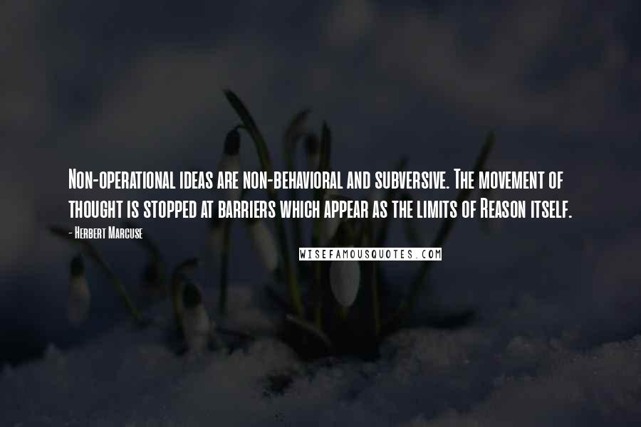 Herbert Marcuse Quotes: Non-operational ideas are non-behavioral and subversive. The movement of thought is stopped at barriers which appear as the limits of Reason itself.