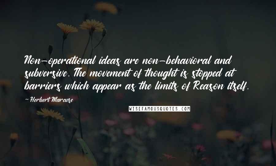 Herbert Marcuse Quotes: Non-operational ideas are non-behavioral and subversive. The movement of thought is stopped at barriers which appear as the limits of Reason itself.
