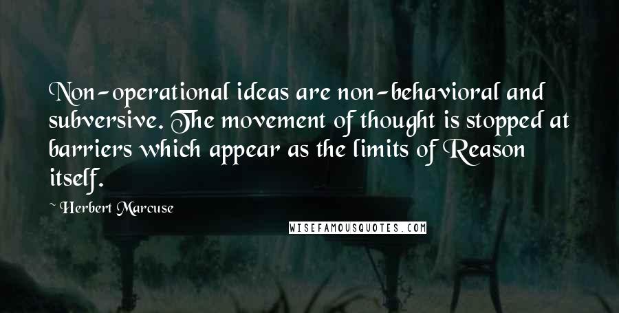 Herbert Marcuse Quotes: Non-operational ideas are non-behavioral and subversive. The movement of thought is stopped at barriers which appear as the limits of Reason itself.