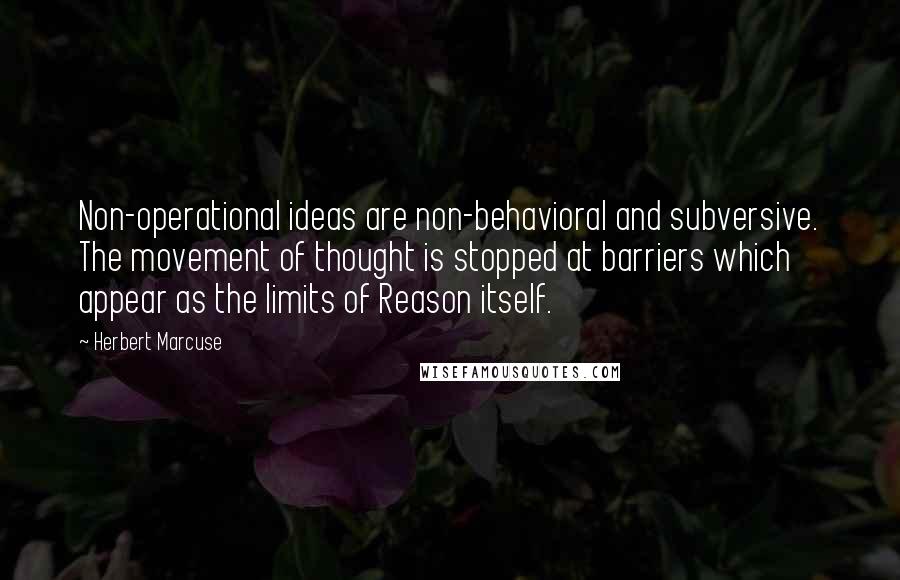 Herbert Marcuse Quotes: Non-operational ideas are non-behavioral and subversive. The movement of thought is stopped at barriers which appear as the limits of Reason itself.