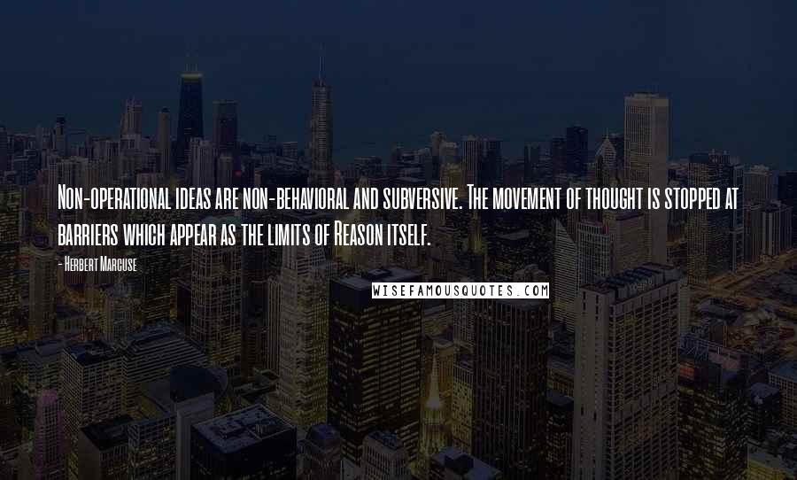 Herbert Marcuse Quotes: Non-operational ideas are non-behavioral and subversive. The movement of thought is stopped at barriers which appear as the limits of Reason itself.