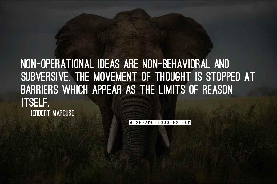 Herbert Marcuse Quotes: Non-operational ideas are non-behavioral and subversive. The movement of thought is stopped at barriers which appear as the limits of Reason itself.