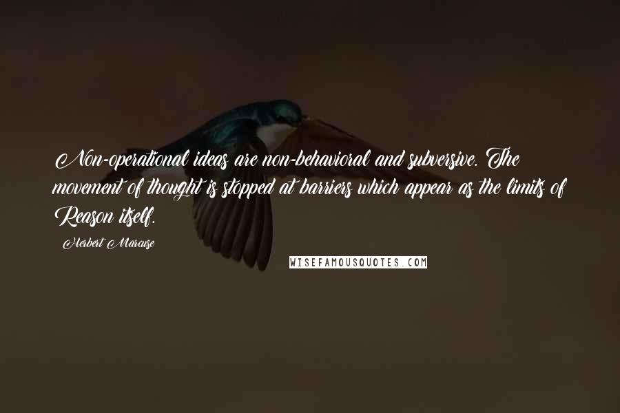 Herbert Marcuse Quotes: Non-operational ideas are non-behavioral and subversive. The movement of thought is stopped at barriers which appear as the limits of Reason itself.