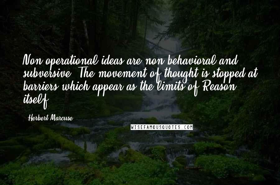 Herbert Marcuse Quotes: Non-operational ideas are non-behavioral and subversive. The movement of thought is stopped at barriers which appear as the limits of Reason itself.