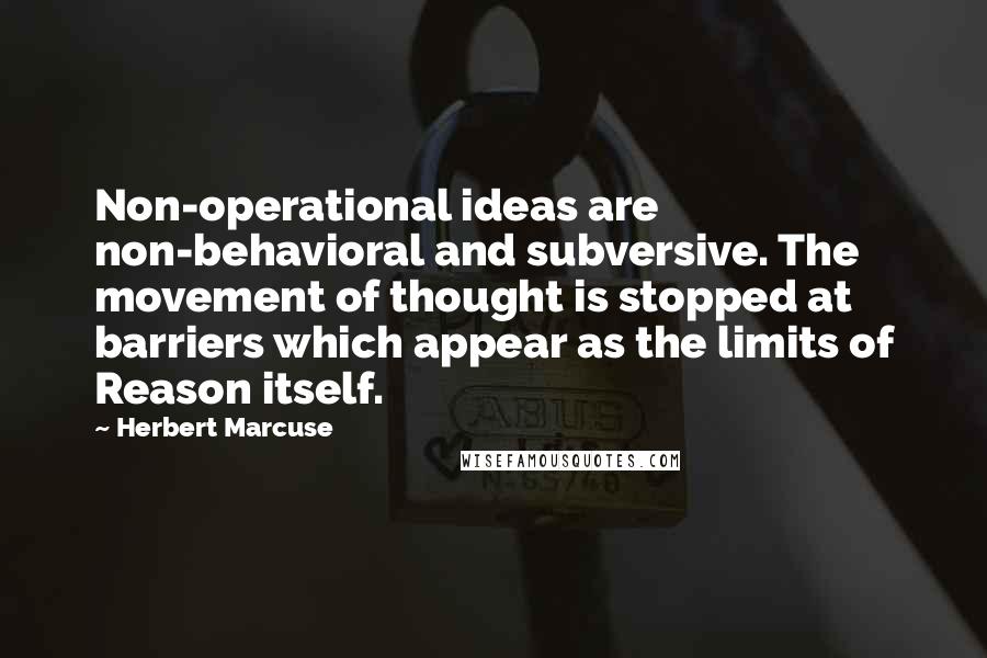Herbert Marcuse Quotes: Non-operational ideas are non-behavioral and subversive. The movement of thought is stopped at barriers which appear as the limits of Reason itself.