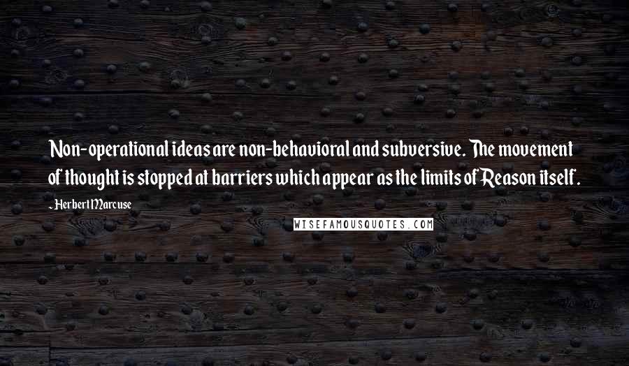 Herbert Marcuse Quotes: Non-operational ideas are non-behavioral and subversive. The movement of thought is stopped at barriers which appear as the limits of Reason itself.