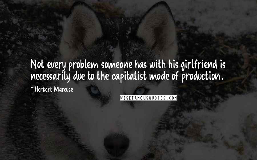 Herbert Marcuse Quotes: Not every problem someone has with his girlfriend is necessarily due to the capitalist mode of production.