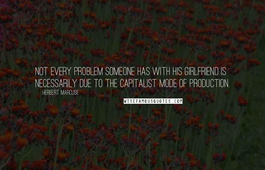 Herbert Marcuse Quotes: Not every problem someone has with his girlfriend is necessarily due to the capitalist mode of production.