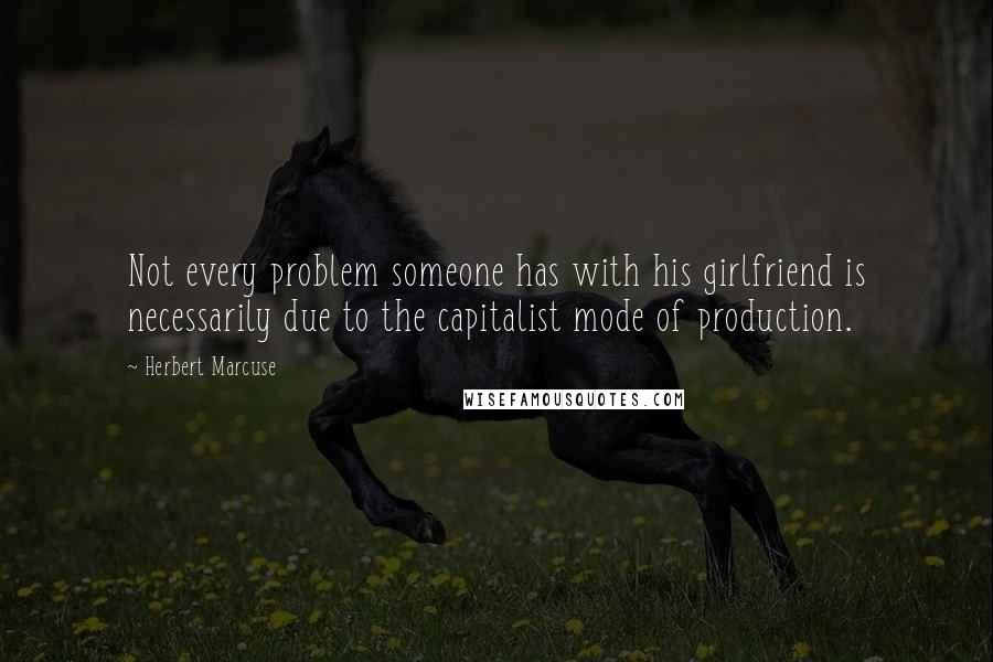 Herbert Marcuse Quotes: Not every problem someone has with his girlfriend is necessarily due to the capitalist mode of production.