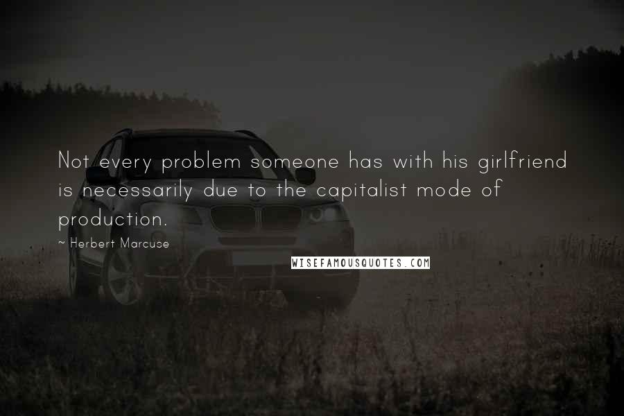 Herbert Marcuse Quotes: Not every problem someone has with his girlfriend is necessarily due to the capitalist mode of production.