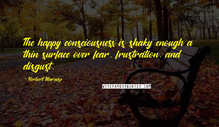 Herbert Marcuse Quotes: The happy consciousness is shaky enough a thin surface over fear, frustration, and disgust.