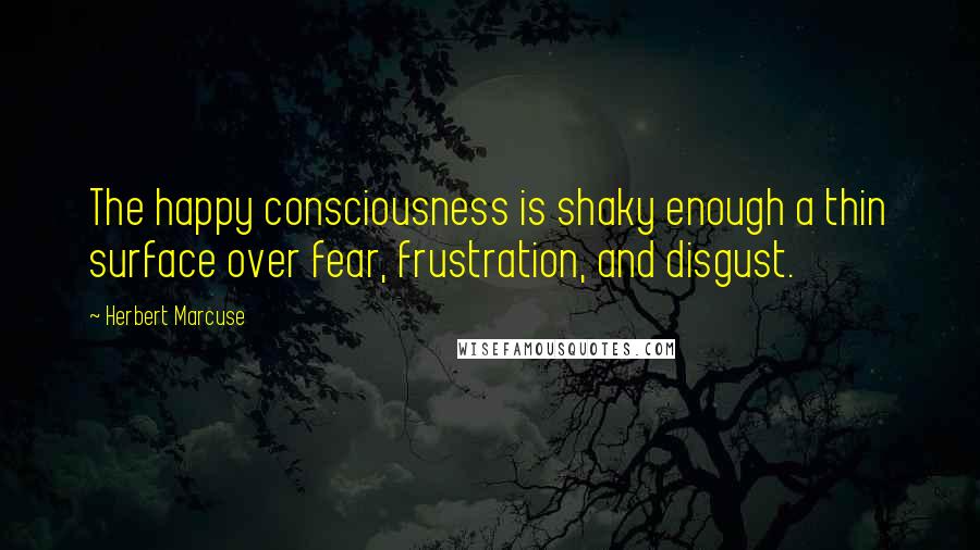 Herbert Marcuse Quotes: The happy consciousness is shaky enough a thin surface over fear, frustration, and disgust.