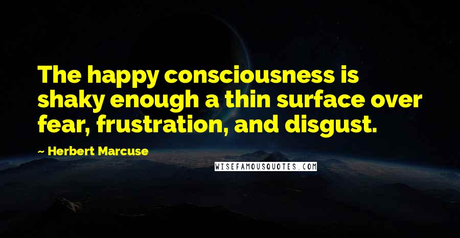 Herbert Marcuse Quotes: The happy consciousness is shaky enough a thin surface over fear, frustration, and disgust.