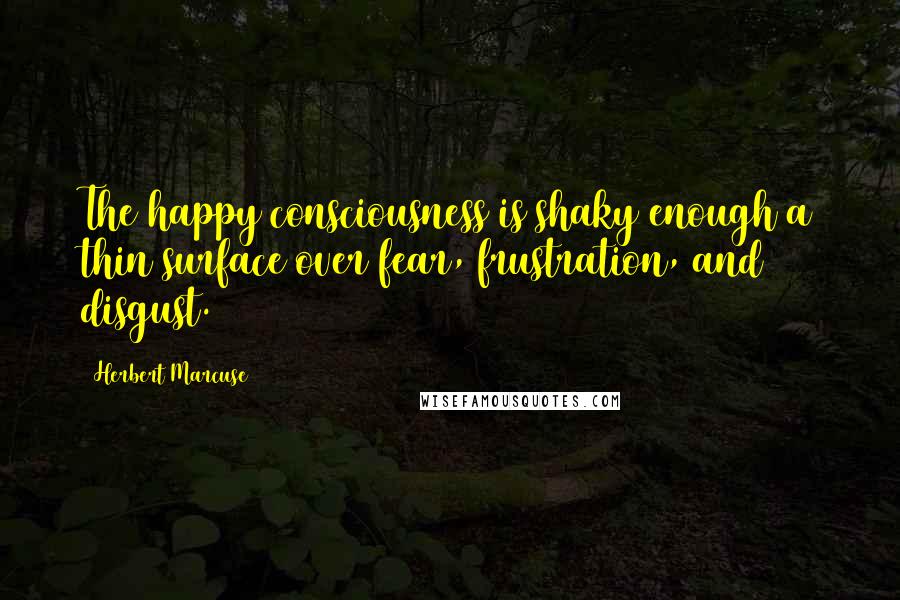 Herbert Marcuse Quotes: The happy consciousness is shaky enough a thin surface over fear, frustration, and disgust.