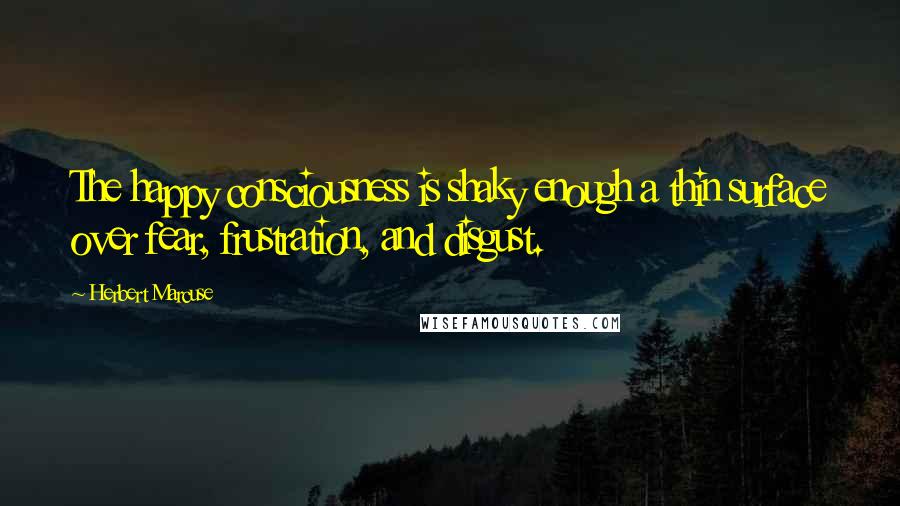 Herbert Marcuse Quotes: The happy consciousness is shaky enough a thin surface over fear, frustration, and disgust.