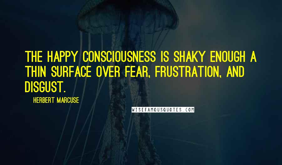 Herbert Marcuse Quotes: The happy consciousness is shaky enough a thin surface over fear, frustration, and disgust.