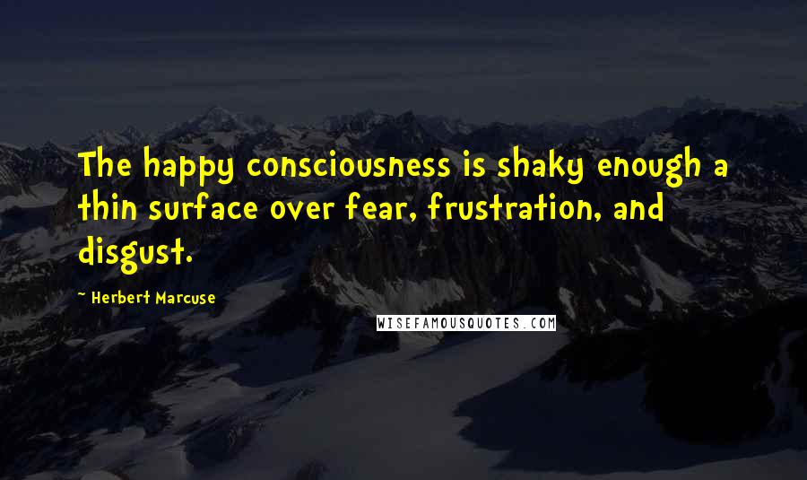 Herbert Marcuse Quotes: The happy consciousness is shaky enough a thin surface over fear, frustration, and disgust.