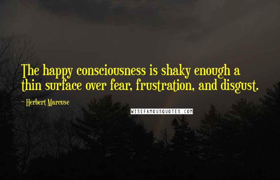 Herbert Marcuse Quotes: The happy consciousness is shaky enough a thin surface over fear, frustration, and disgust.