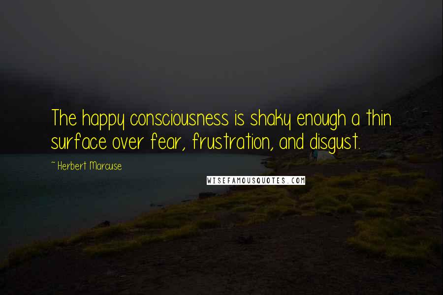 Herbert Marcuse Quotes: The happy consciousness is shaky enough a thin surface over fear, frustration, and disgust.