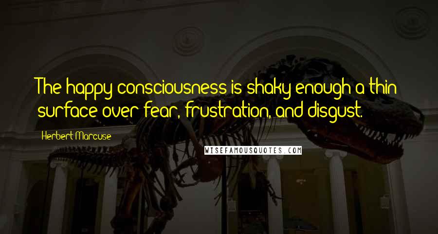 Herbert Marcuse Quotes: The happy consciousness is shaky enough a thin surface over fear, frustration, and disgust.