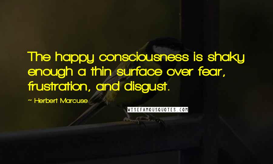 Herbert Marcuse Quotes: The happy consciousness is shaky enough a thin surface over fear, frustration, and disgust.