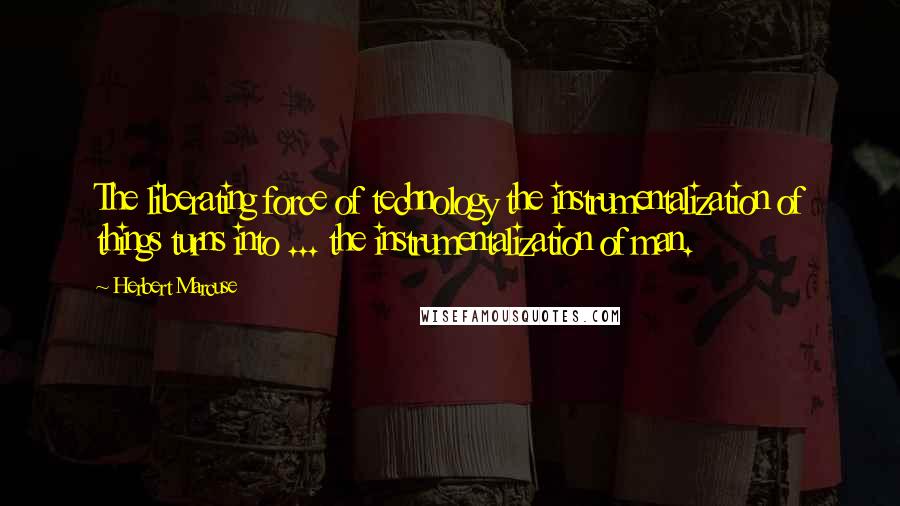 Herbert Marcuse Quotes: The liberating force of technology the instrumentalization of things turns into ... the instrumentalization of man.