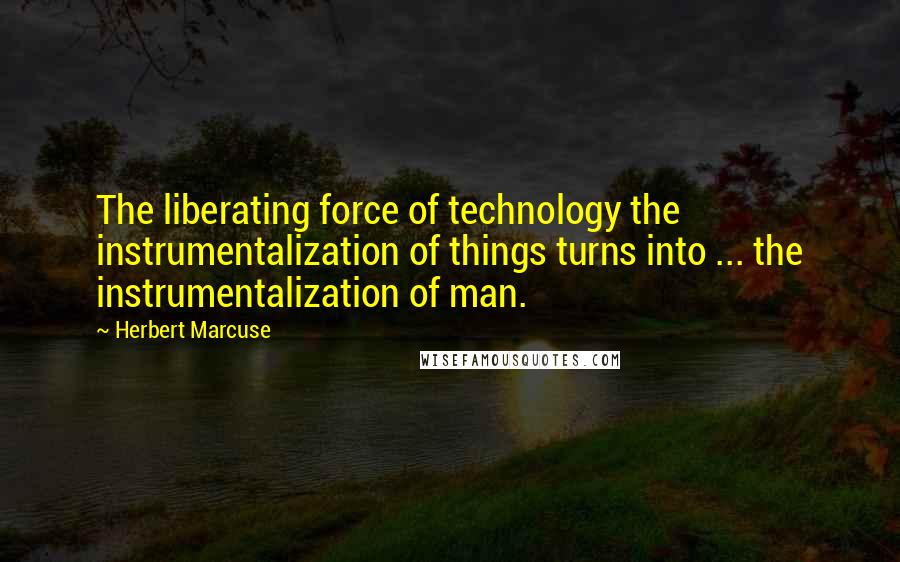 Herbert Marcuse Quotes: The liberating force of technology the instrumentalization of things turns into ... the instrumentalization of man.