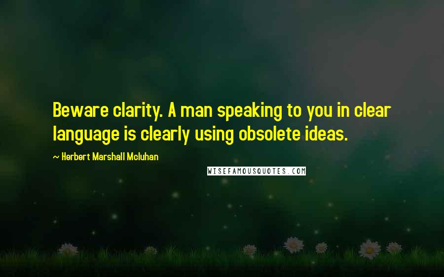 Herbert Marshall Mcluhan Quotes: Beware clarity. A man speaking to you in clear language is clearly using obsolete ideas.
