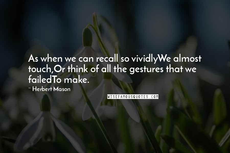 Herbert Mason Quotes: As when we can recall so vividlyWe almost touch,Or think of all the gestures that we failedTo make.