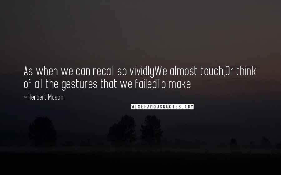 Herbert Mason Quotes: As when we can recall so vividlyWe almost touch,Or think of all the gestures that we failedTo make.