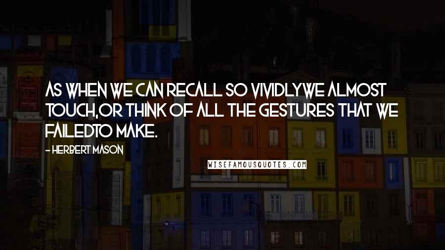 Herbert Mason Quotes: As when we can recall so vividlyWe almost touch,Or think of all the gestures that we failedTo make.