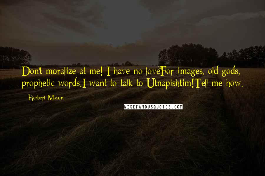 Herbert Mason Quotes: Don't moralize at me! I have no loveFor images, old gods, prophetic words.I want to talk to Utnapishtim!Tell me how.