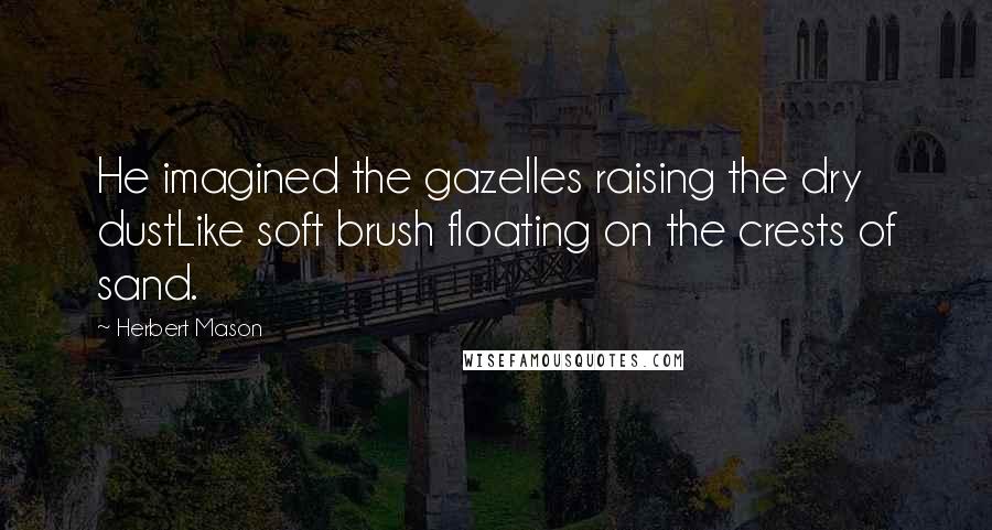 Herbert Mason Quotes: He imagined the gazelles raising the dry dustLike soft brush floating on the crests of sand.