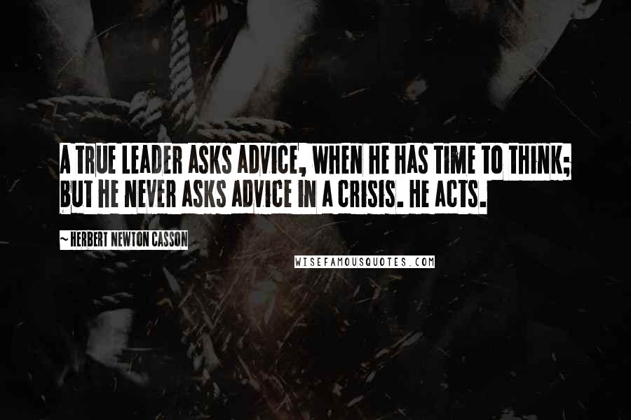 Herbert Newton Casson Quotes: A true Leader asks advice, when he has time to think; but he never asks advice in a crisis. He acts.