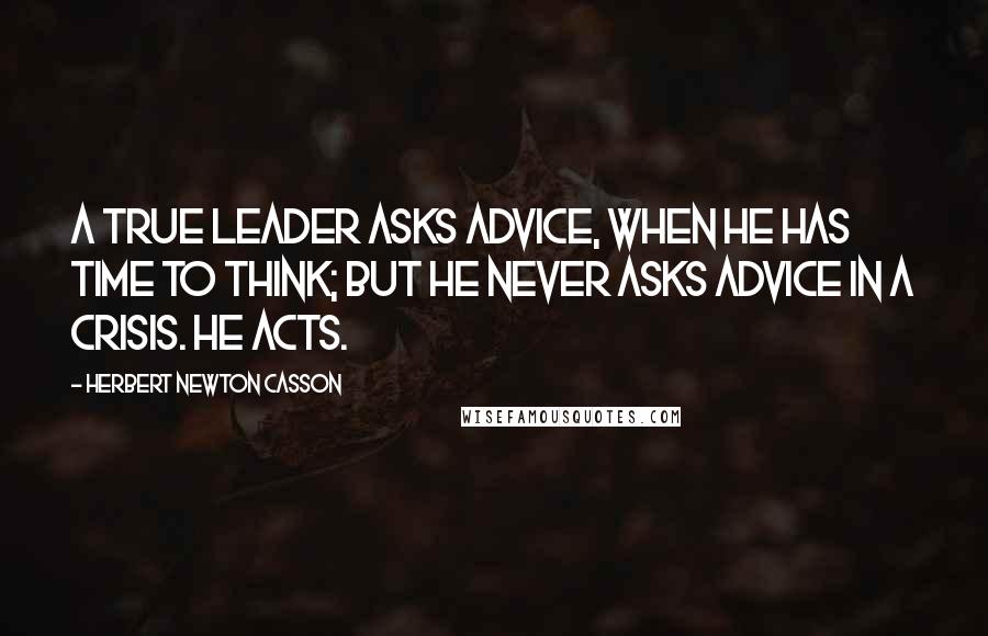 Herbert Newton Casson Quotes: A true Leader asks advice, when he has time to think; but he never asks advice in a crisis. He acts.