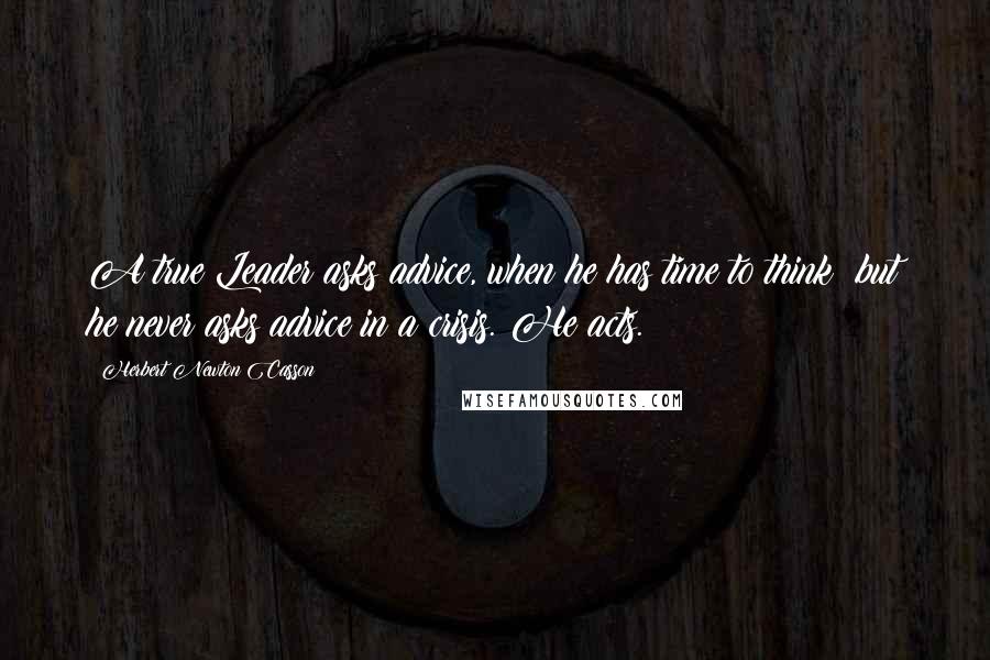 Herbert Newton Casson Quotes: A true Leader asks advice, when he has time to think; but he never asks advice in a crisis. He acts.