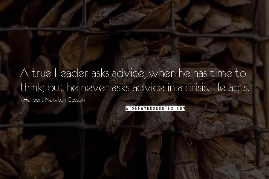 Herbert Newton Casson Quotes: A true Leader asks advice, when he has time to think; but he never asks advice in a crisis. He acts.