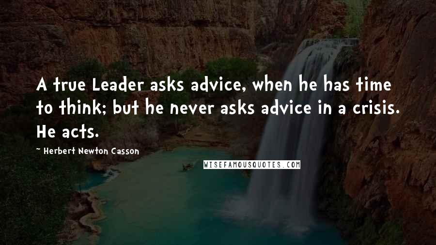 Herbert Newton Casson Quotes: A true Leader asks advice, when he has time to think; but he never asks advice in a crisis. He acts.