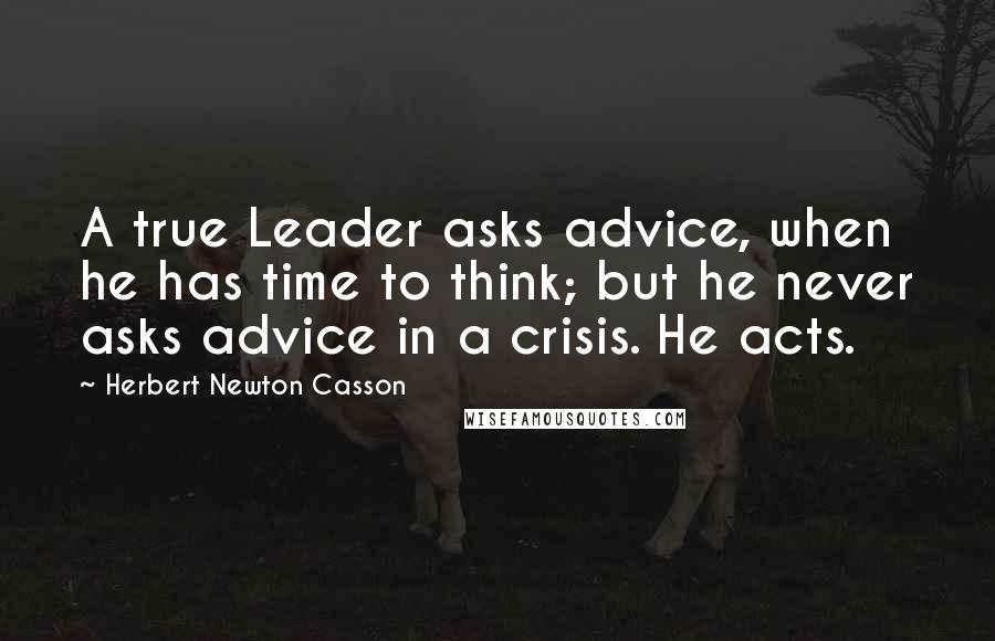 Herbert Newton Casson Quotes: A true Leader asks advice, when he has time to think; but he never asks advice in a crisis. He acts.