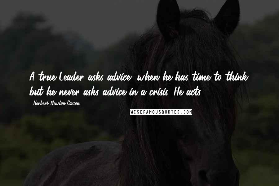 Herbert Newton Casson Quotes: A true Leader asks advice, when he has time to think; but he never asks advice in a crisis. He acts.