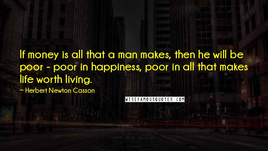 Herbert Newton Casson Quotes: If money is all that a man makes, then he will be poor - poor in happiness, poor in all that makes life worth living.