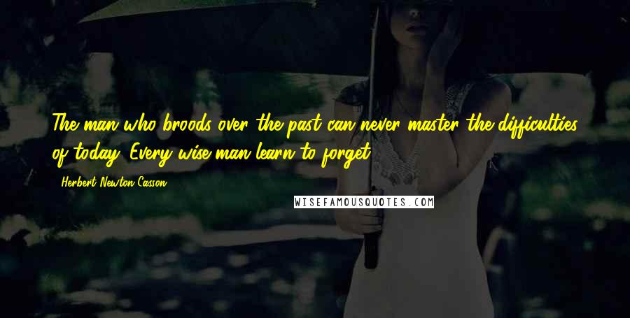 Herbert Newton Casson Quotes: The man who broods over the past can never master the difficulties of today. Every wise man learn to forget.