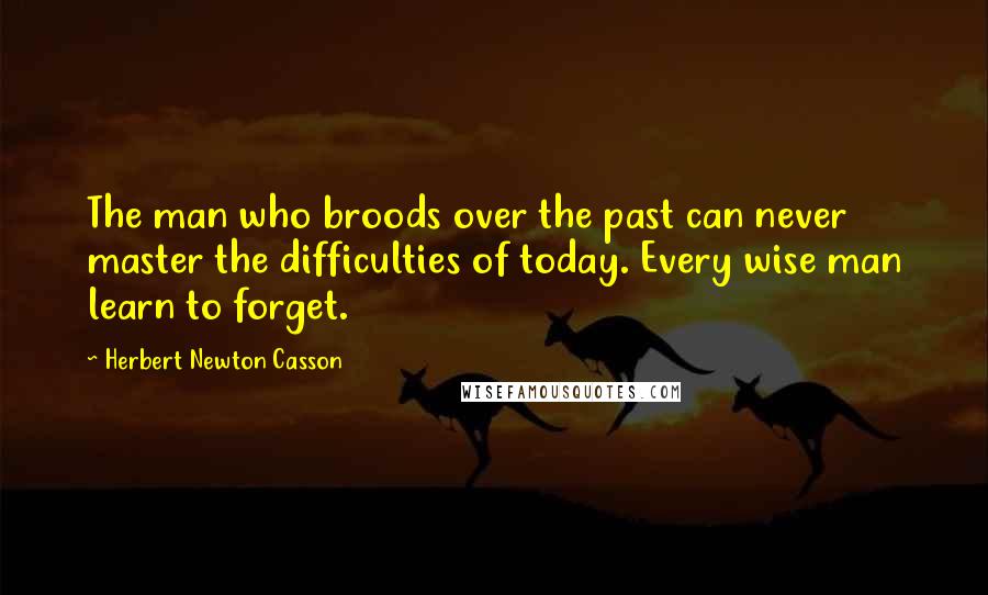 Herbert Newton Casson Quotes: The man who broods over the past can never master the difficulties of today. Every wise man learn to forget.