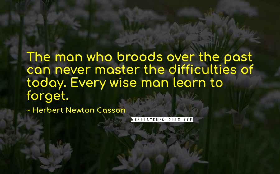 Herbert Newton Casson Quotes: The man who broods over the past can never master the difficulties of today. Every wise man learn to forget.