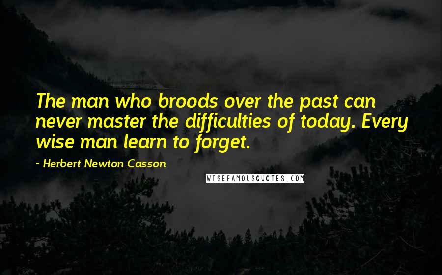 Herbert Newton Casson Quotes: The man who broods over the past can never master the difficulties of today. Every wise man learn to forget.