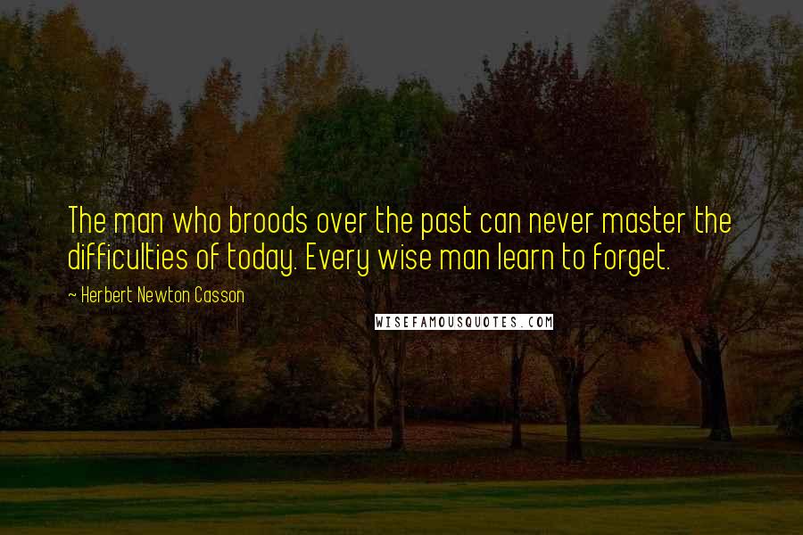 Herbert Newton Casson Quotes: The man who broods over the past can never master the difficulties of today. Every wise man learn to forget.