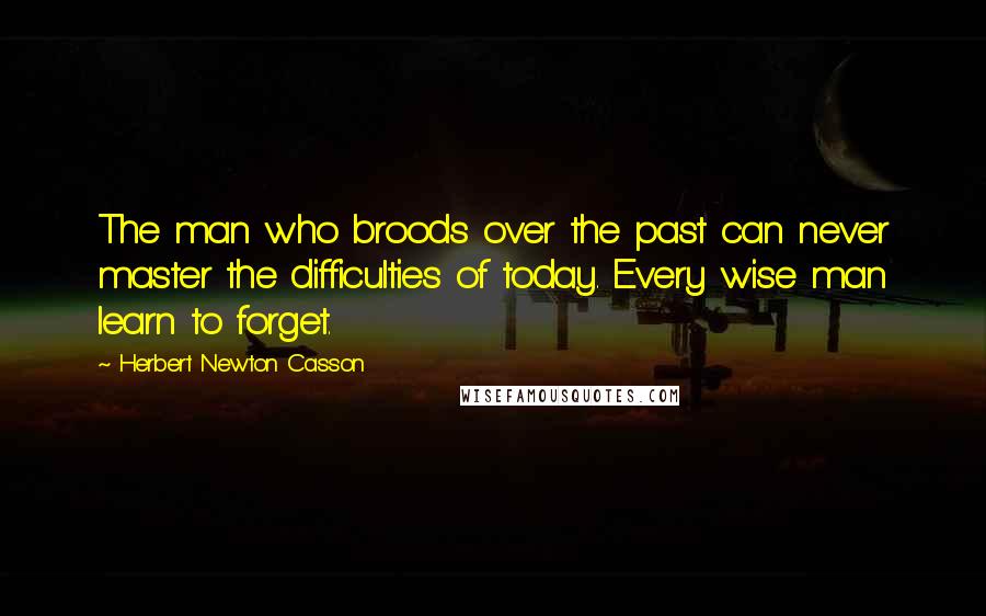 Herbert Newton Casson Quotes: The man who broods over the past can never master the difficulties of today. Every wise man learn to forget.