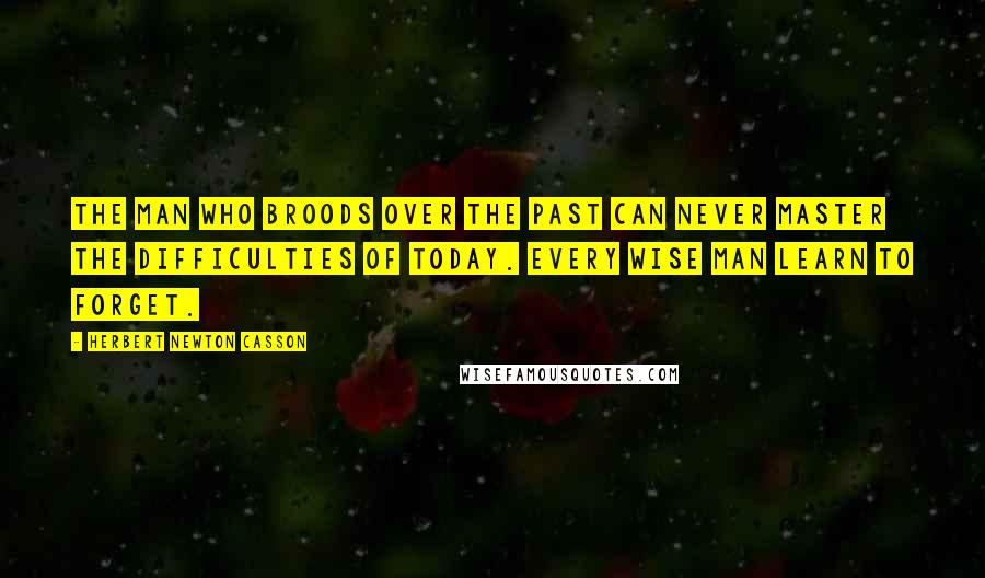 Herbert Newton Casson Quotes: The man who broods over the past can never master the difficulties of today. Every wise man learn to forget.